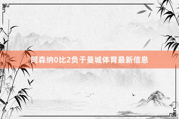 阿森纳0比2负于曼城体育最新信息