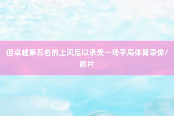 但卓越第五名的上风足以承受一场平局体育录像/图片