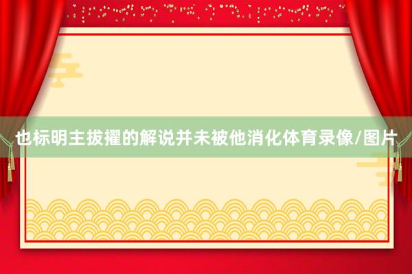 也标明主拔擢的解说并未被他消化体育录像/图片