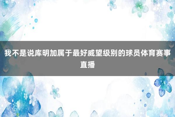 我不是说库明加属于最好威望级别的球员体育赛事直播