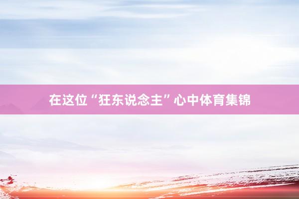 在这位“狂东说念主”心中体育集锦