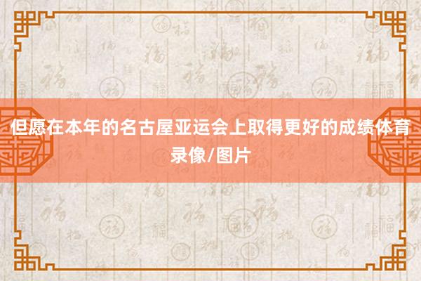 但愿在本年的名古屋亚运会上取得更好的成绩体育录像/图片