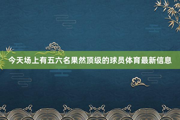 今天场上有五六名果然顶级的球员体育最新信息