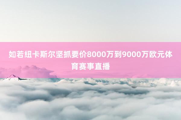 如若纽卡斯尔坚抓要价8000万到9000万欧元体育赛事直播