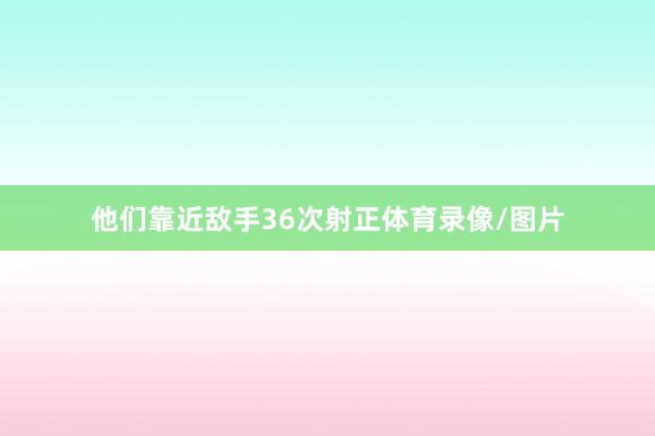 他们靠近敌手36次射正体育录像/图片