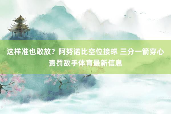 这样准也敢放？阿努诺比空位接球 三分一箭穿心责罚敌手体育最新信息