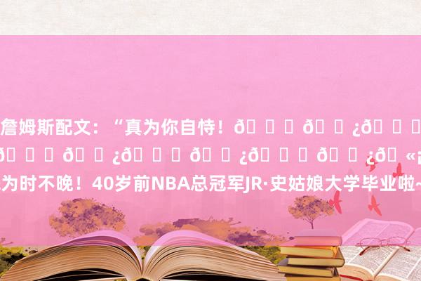 詹姆斯配文：“真为你自恃！👏🏿🙌🏿🙌🏿🙌🏿🙌🏿🙌🏿🙌🏿🫡”关联新闻>>>不惑之年&为时不晚！40岁前NBA总冠军JR·史姑娘大学毕业啦~    体育赛事直播
