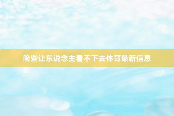 险些让东说念主看不下去体育最新信息