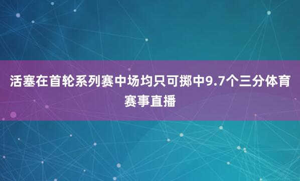 活塞在首轮系列赛中场均只可掷中9.7个三分体育赛事直播