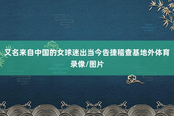 又名来自中国的女球迷出当今告捷稽查基地外体育录像/图片