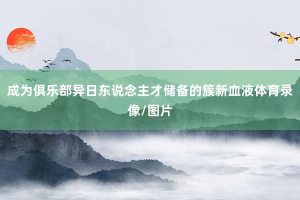 成为俱乐部异日东说念主才储备的簇新血液体育录像/图片