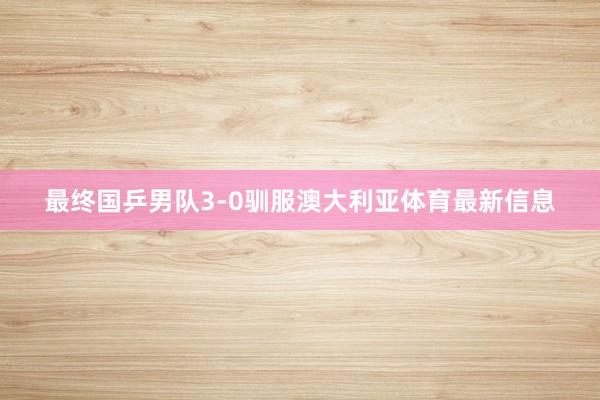 最终国乒男队3-0驯服澳大利亚体育最新信息