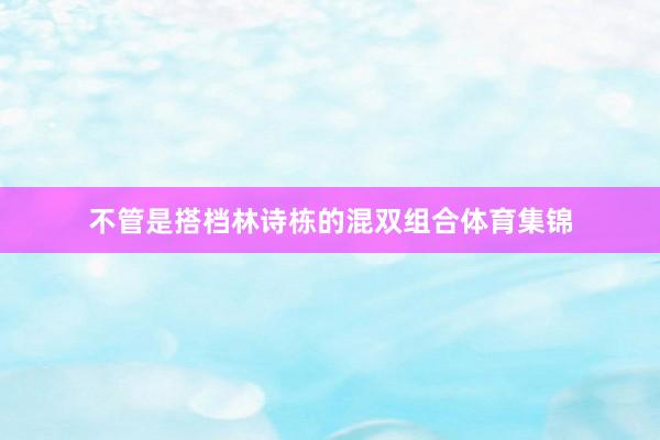 不管是搭档林诗栋的混双组合体育集锦