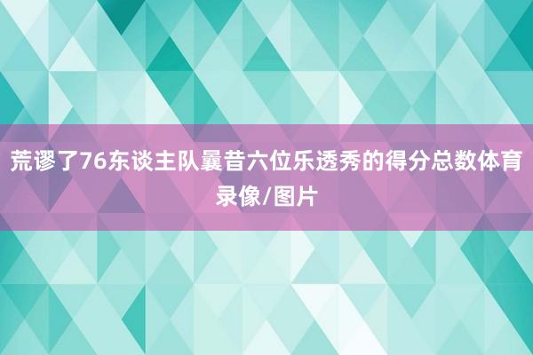 荒谬了76东谈主队曩昔六位乐透秀的得分总数体育录像/图片