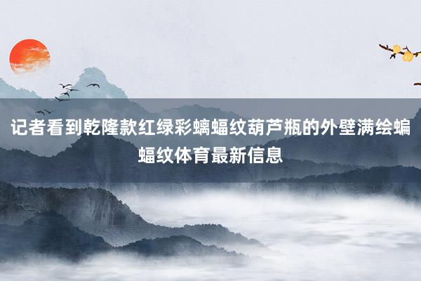 记者看到乾隆款红绿彩螭蝠纹葫芦瓶的外壁满绘蝙蝠纹体育最新信息