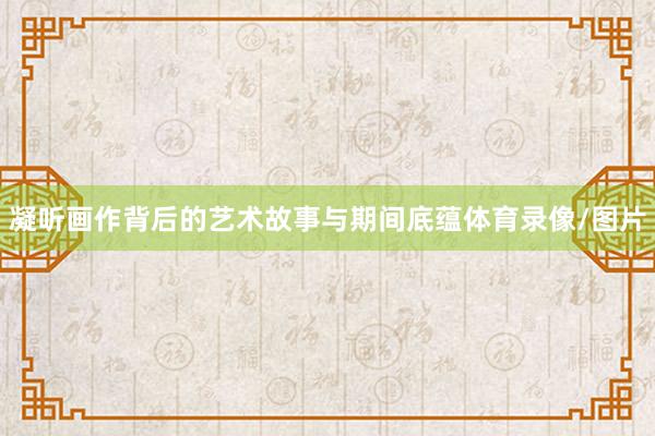 凝听画作背后的艺术故事与期间底蕴体育录像/图片