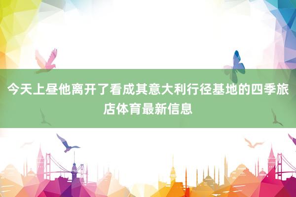 今天上昼他离开了看成其意大利行径基地的四季旅店体育最新信息