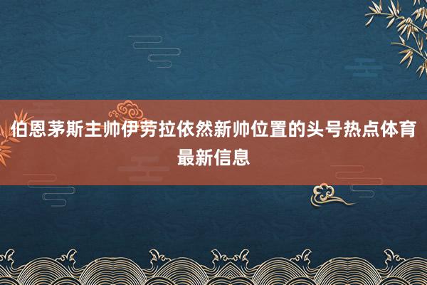 伯恩茅斯主帅伊劳拉依然新帅位置的头号热点体育最新信息