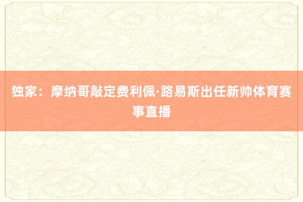 独家：摩纳哥敲定费利佩·路易斯出任新帅体育赛事直播