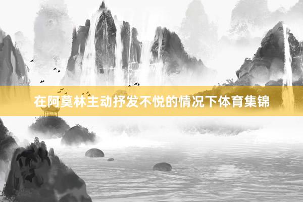 在阿莫林主动抒发不悦的情况下体育集锦
