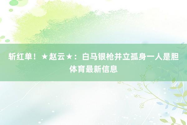 斩红单！　　★赵云★：白马银枪并立孤身一人是胆体育最新信息