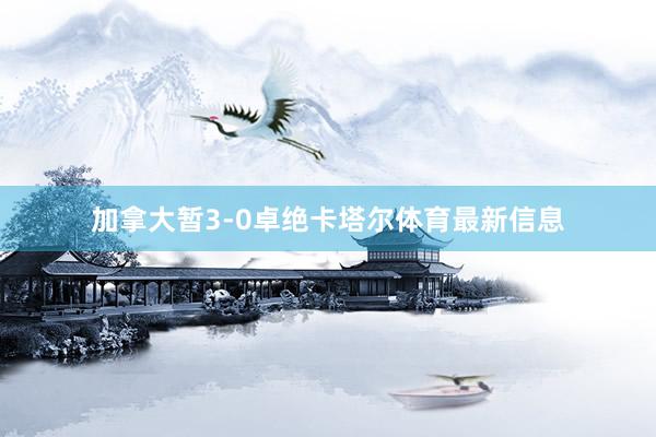 加拿大暂3-0卓绝卡塔尔体育最新信息