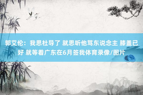 郭艾伦：我思杜导了 就思听他骂东说念主 膝盖已好 就等着广东在6月签我体育录像/图片