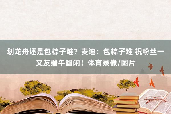 划龙舟还是包粽子难？麦迪：包粽子难 祝粉丝一又友端午幽闲！体育录像/图片