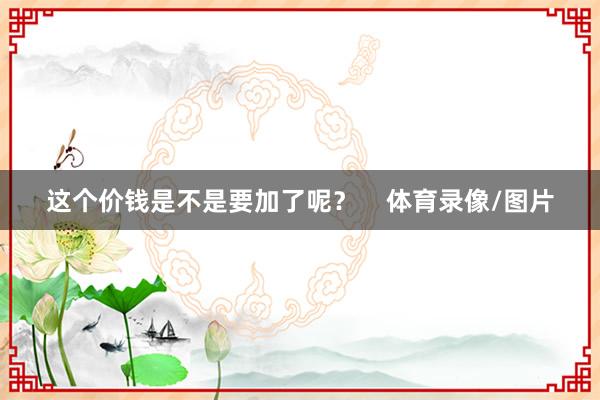 这个价钱是不是要加了呢？    体育录像/图片