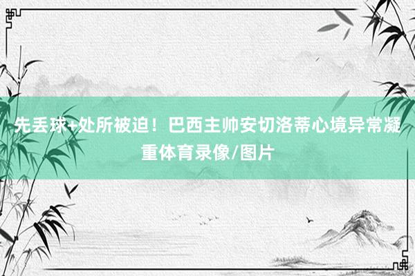 先丢球+处所被迫！巴西主帅安切洛蒂心境异常凝重体育录像/图片